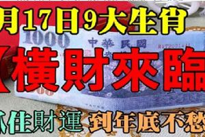 6月17日橫財來臨，9生肖抓住財運吉時，到年底不愁錢！