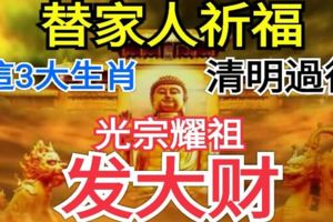 替家人祈福！誰家有這3大生肖，清明過後，光宗耀祖，發大財！