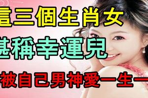 這三個生肖女堪稱幸運兒，能被自己男神愛一生一世！