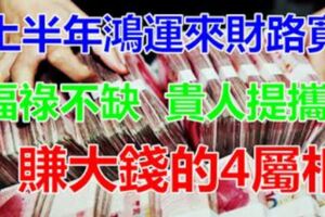 貴人提攜，上半年鴻運來財路寬，福祿不缺賺大錢的4屬相！