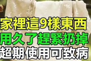 注意：家裡這9樣東西，用久了趕緊扔掉！超期使用可致病！快告訴家人吧！