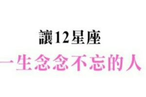 明明你已經離開，我卻逃不開思念枷鎖！讓十二星座一生念念不忘的人是誰！