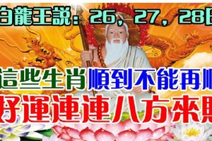 白龍王說：26，27，28日，這些生肖順到不能再順，好運連連八方來財。