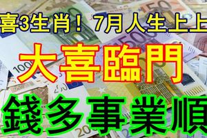 恭喜3生肖！7月人生上上簽，添丁添財，大喜臨門，錢多事業順