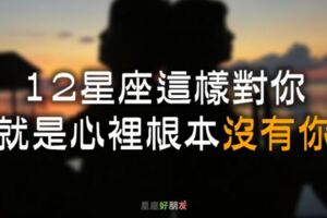 「你根本不愛我！」12星座會這樣對你，就是心裡根本沒有你！別再為他浪費真心了！