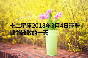 十二星座2018年3月4日運勢：懶懶散散的一天