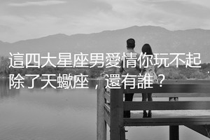 這四大星座男愛情你玩不起，除了天蠍座，還有誰？