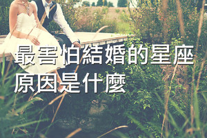 最害怕結婚的四大星座，原因是什麼？都在怕什麼呢？