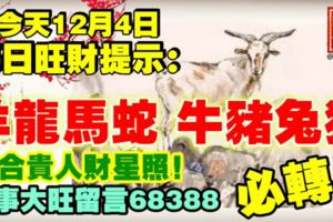 今天12月4日,每日旺財提示：羊龍馬蛇，牛豬兔狗。三合貴人財星照！事事大旺留言68388必轉！