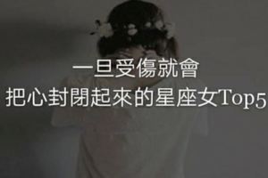 一旦受傷就會把心封閉起來的星座女Top5