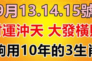 9月13.14.15號3天財運一飛沖天，大發一筆橫財，夠用10年的3生肖