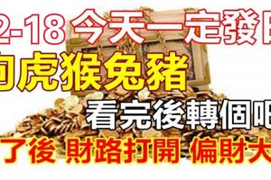 12-18今天一定發發發日，如果你身邊有屬狗虎猴兔豬，看完後轉個吧！轉了後，財路打開，偏財大發！真的靈！