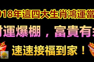 2018年這四大生肖鴻運當頭，財運爆棚，富貴有餘，速速接福到家！