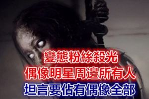 變態粉絲殺光偶像明星周邊所有人，坦言要佔有偶像全部！