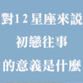 當年，我們的愛好青澀！對十二星座來說，「初戀往事」的意義是什麼！