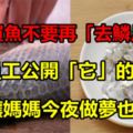 以後買魚不要再「去鱗片」了！魚店員工公開「它」的秘密！真相讓媽媽今夜做夢也會笑！