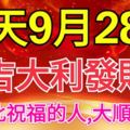 今天9月28日，大吉大利發財日！看到此祝福的人，大順大發！