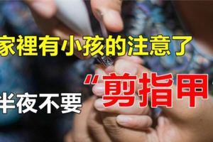 家裡有小孩的注意了，晚上11點以後不要在家剪指甲，容易「掉魂」